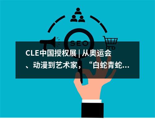 CLE中国授权展 | 从奥运会、动漫到艺术家，“白蛇青蛇”衍生授权再创新
