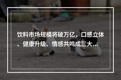 饮料市场规模将破万亿，口感立体、健康升级、情感共鸣成三大消费新趋势|CBNData报告