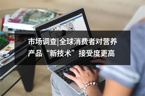 市场调查|全球消费者对营养产品“新技术”接受度更高