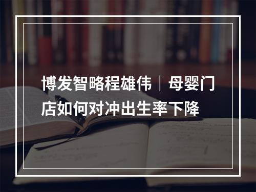 博发智略程雄伟｜母婴门店如何对冲出生率下降