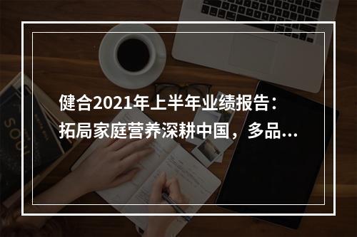 健合2021年上半年业绩报告：拓局家庭营养深耕中国，多品战略持续发展