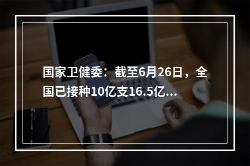 国家卫健委：截至6月26日，全国已接种10亿支16.5亿支23万支COVID-19疫苗。