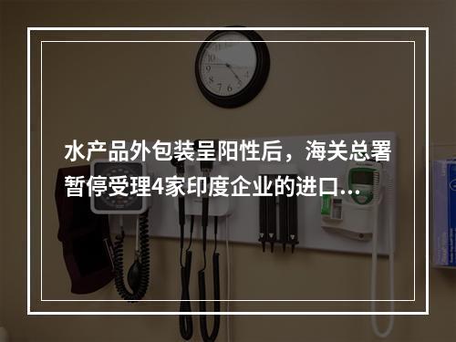 水产品外包装呈阳性后，海关总署暂停受理4家印度企业的进口报关