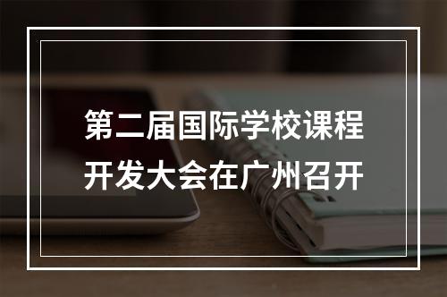 第二届国际学校课程开发大会在广州召开