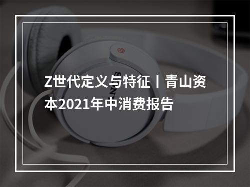 Z世代定义与特征丨青山资本2021年中消费报告