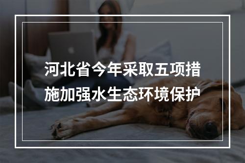 河北省今年采取五项措施加强水生态环境保护