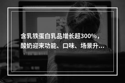 含乳铁蛋白乳品增长超300%，酸奶迎来功能、口味、场景升级