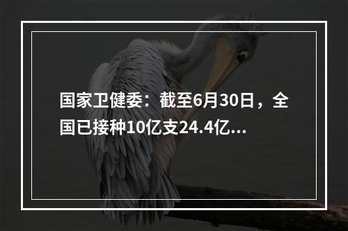 国家卫健委：截至6月30日，全国已接种10亿支24.4亿支67.5万剂COVID-19疫苗。