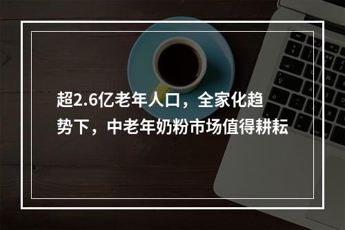 超2.6亿老年人口，全家化趋势下，中老年奶粉市场值得耕耘