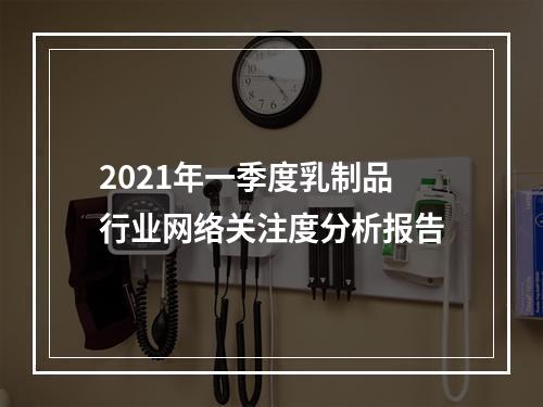 2021年一季度乳制品行业网络关注度分析报告