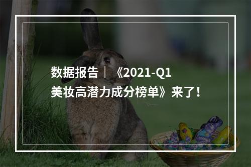 数据报告｜《2021-Q1美妆高潜力成分榜单》来了！