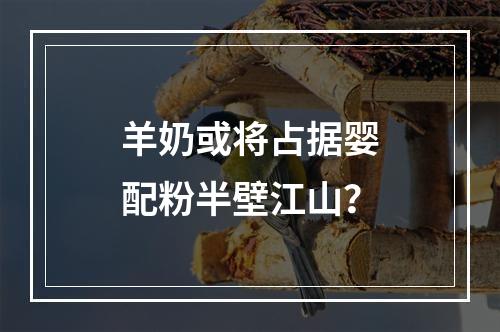 羊奶或将占据婴配粉半壁江山？