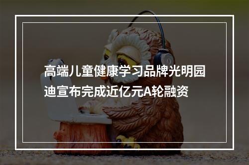 高端儿童健康学习品牌光明园迪宣布完成近亿元A轮融资