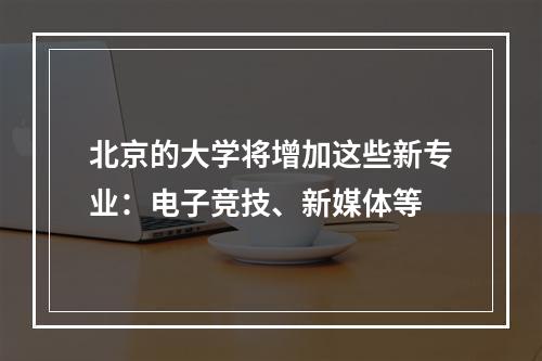 北京的大学将增加这些新专业：电子竞技、新媒体等