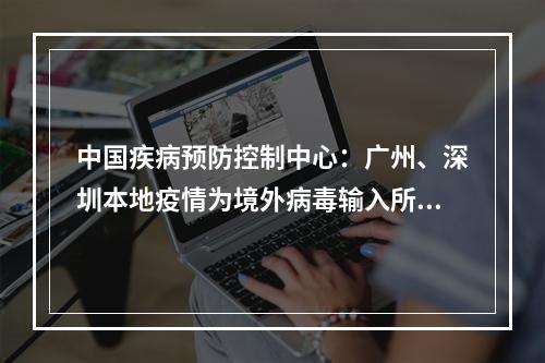 中国疾病预防控制中心：广州、深圳本地疫情为境外病毒输入所致，病毒传播力增强