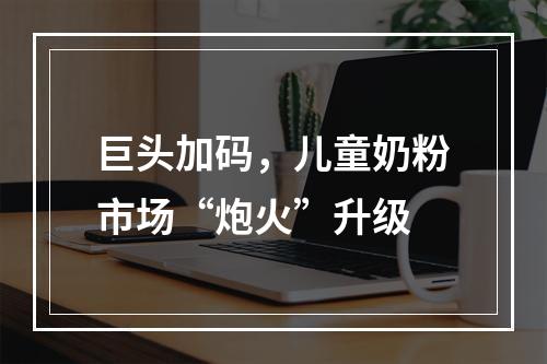 巨头加码，儿童奶粉市场“炮火”升级