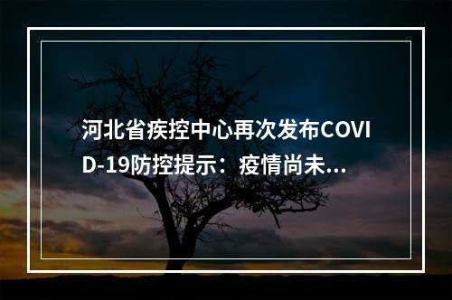 河北省疾控中心再次发布COVID-19防控提示：疫情尚未结束，防控不能马虎。