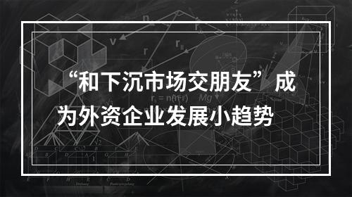 “和下沉市场交朋友”成为外资企业发展小趋势