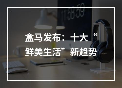 盒马发布：十大“鲜美生活”新趋势