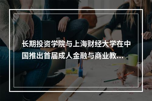 长期投资学院与上海财经大学在中国推出首届成人金融与商业教育课程