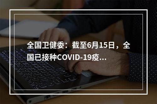 全国卫健委：截至6月15日，全国已接种COVID-19疫苗9.23亿剂91万剂。