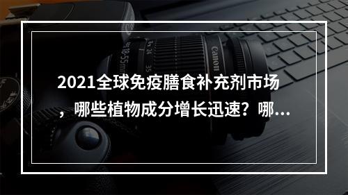 2021全球免疫膳食补充剂市场，哪些植物成分增长迅速？哪些产品剂型更受关注？