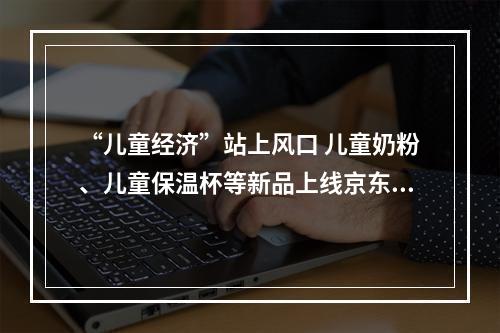 “儿童经济”站上风口 儿童奶粉、儿童保温杯等新品上线京东超市