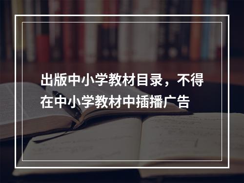 出版中小学教材目录，不得在中小学教材中插播广告
