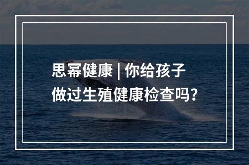 思幂健康 | 你给孩子做过生殖健康检查吗？
