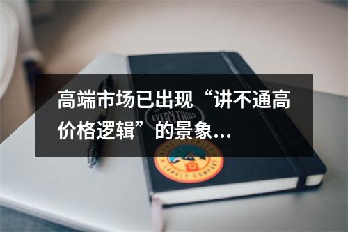 高端市场已出现“讲不通高价格逻辑”的景象...