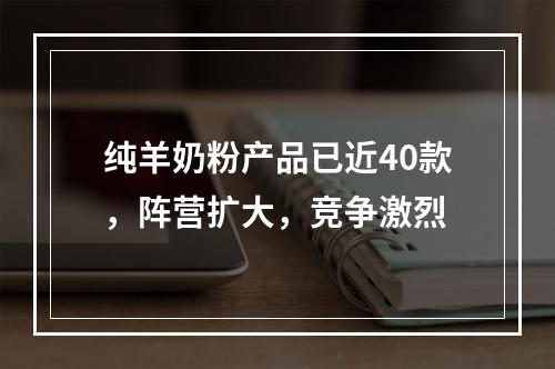 纯羊奶粉产品已近40款，阵营扩大，竞争激烈