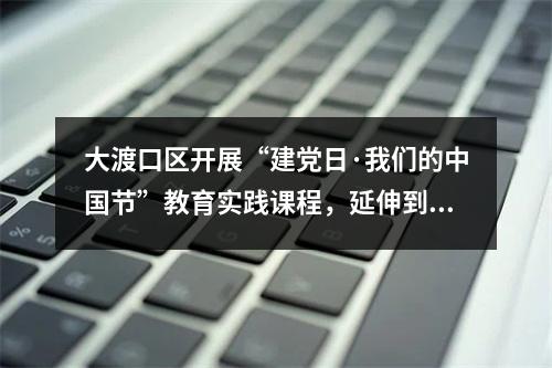 大渡口区开展“建党日·我们的中国节”教育实践课程，延伸到15年制中小学基础教育