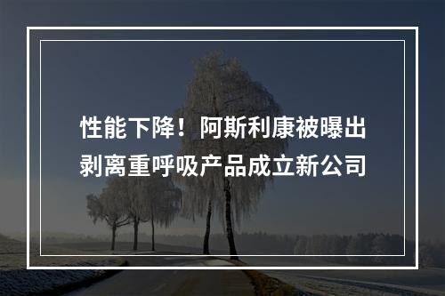 性能下降！阿斯利康被曝出剥离重呼吸产品成立新公司