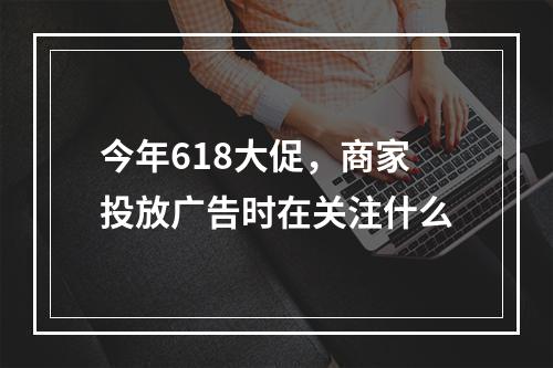 今年618大促，商家投放广告时在关注什么