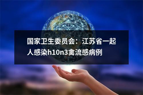 国家卫生委员会：江苏省一起人感染h10n3禽流感病例