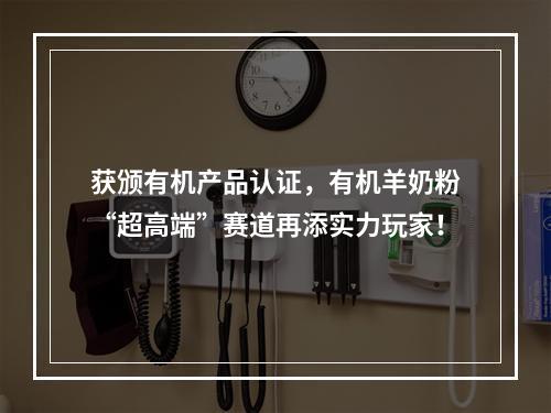 获颁有机产品认证，有机羊奶粉“超高端”赛道再添实力玩家！