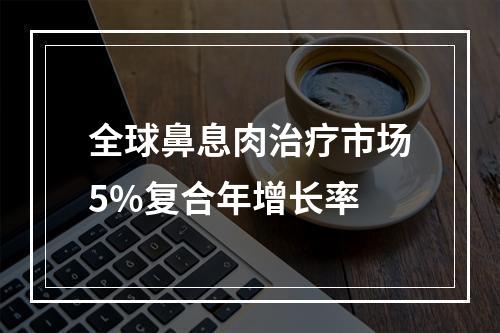 全球鼻息肉治疗市场5%复合年增长率