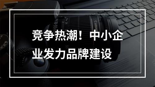 竞争热潮！中小企业发力品牌建设