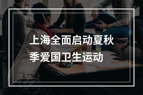 上海全面启动夏秋季爱国卫生运动