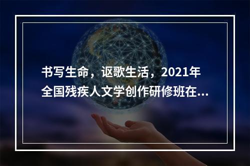 书写生命，讴歌生活，2021年全国残疾人文学创作研修班在沪开班