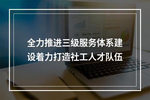 全力推进三级服务体系建设着力打造社工人才队伍