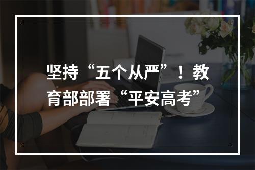 坚持“五个从严”！教育部部署“平安高考”