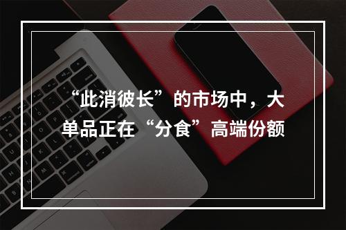 “此消彼长”的市场中，大单品正在“分食”高端份额