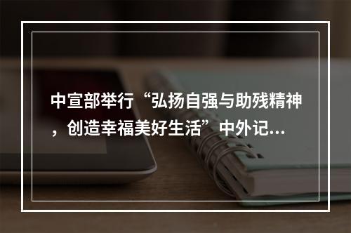 中宣部举行“弘扬自强与助残精神，创造幸福美好生活”中外记者见面会