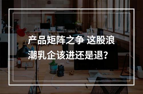 产品矩阵之争 这股浪潮乳企该进还是退？