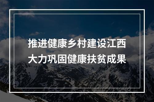 推进健康乡村建设江西大力巩固健康扶贫成果
