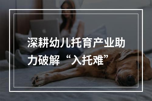 深耕幼儿托育产业助力破解“入托难”