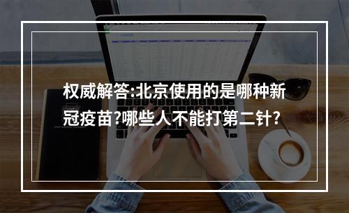 权威解答:北京使用的是哪种新冠疫苗?哪些人不能打第二针?