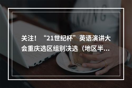 关注！“21世纪杯”英语演讲大会重庆选区组别决选（地区半决选）选场时间及规则出炉