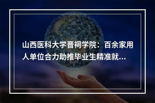 山西医科大学晋祠学院：百余家用人单位合力助推毕业生精准就业